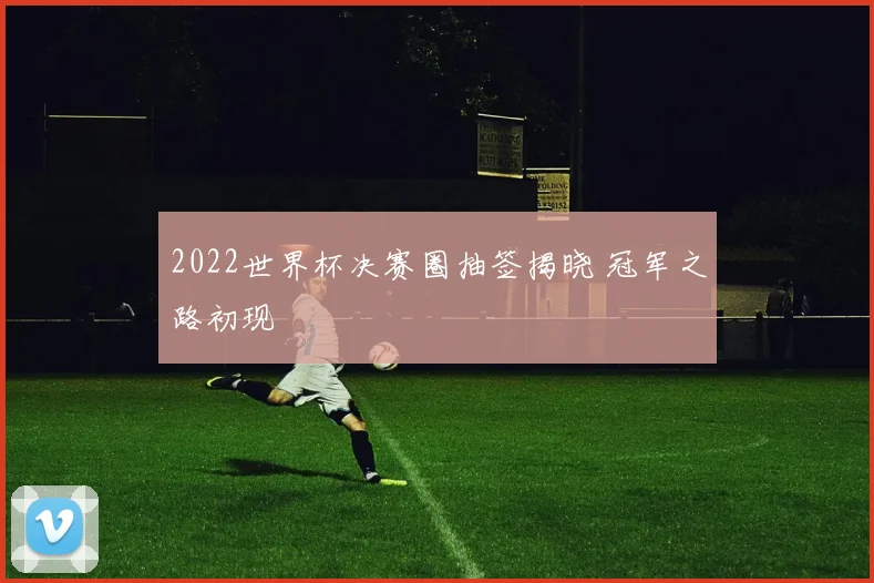 2022世界杯决赛圈抽签揭晓 冠军之路初现