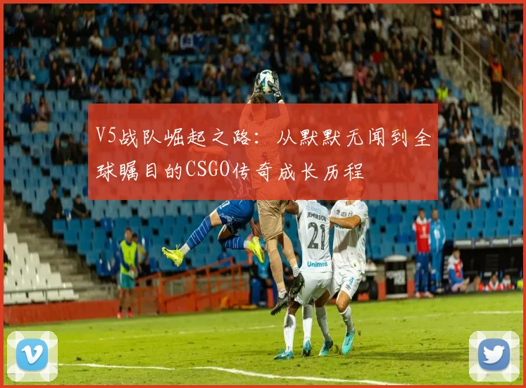 V5战队崛起之路：从默默无闻到全球瞩目的CSGO传奇成长历程