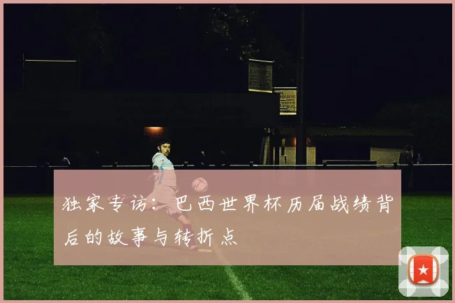 独家专访：巴西世界杯历届战绩背后的故事与转折点