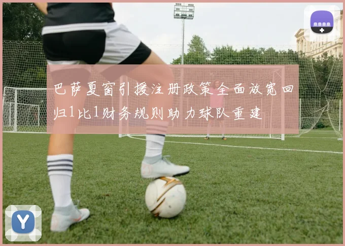 巴萨夏窗引援注册政策全面放宽回归1比1财务规则助力球队重建