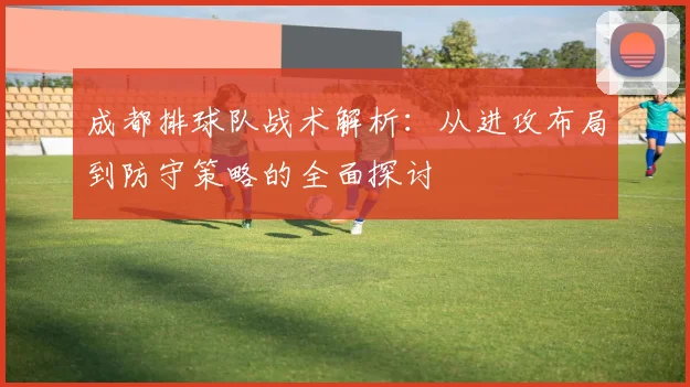 成都排球队战术解析：从进攻布局到防守策略的全面探讨