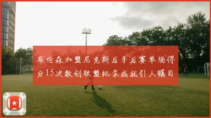布伦森加盟尼克斯后季后赛单场得分15次数创联盟纪录成就引人瞩目