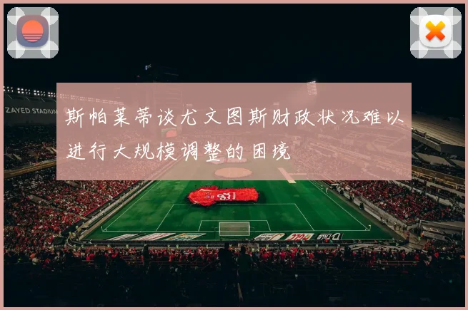 斯帕莱蒂谈尤文图斯财政状况难以进行大规模调整的困境