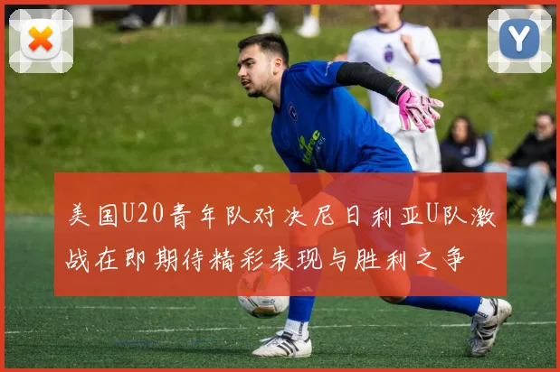 美国U20青年队对决尼日利亚U队激战在即期待精彩表现与胜利之争