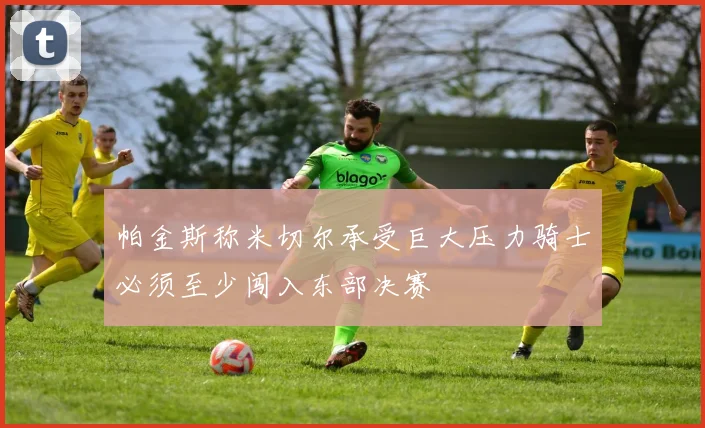 帕金斯称米切尔承受巨大压力骑士必须至少闯入东部决赛