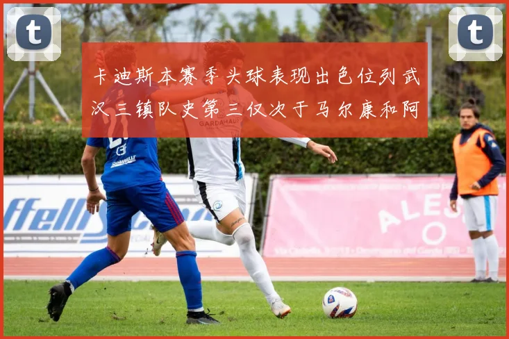 卡迪斯本赛季头球表现出色位列武汉三镇队史第三仅次于马尔康和阿齐兹
