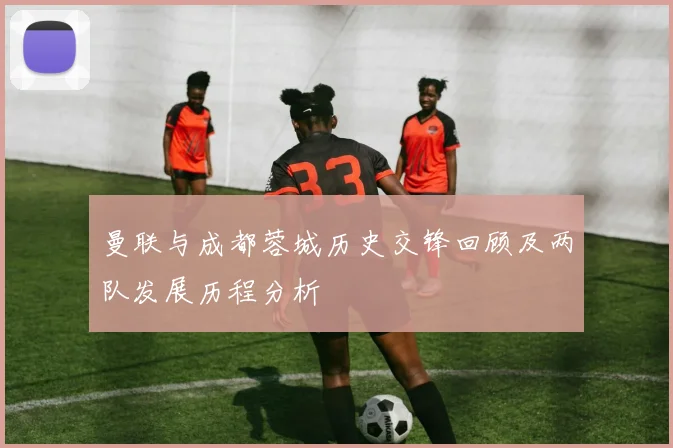 曼联与成都蓉城历史交锋回顾及两队发展历程分析