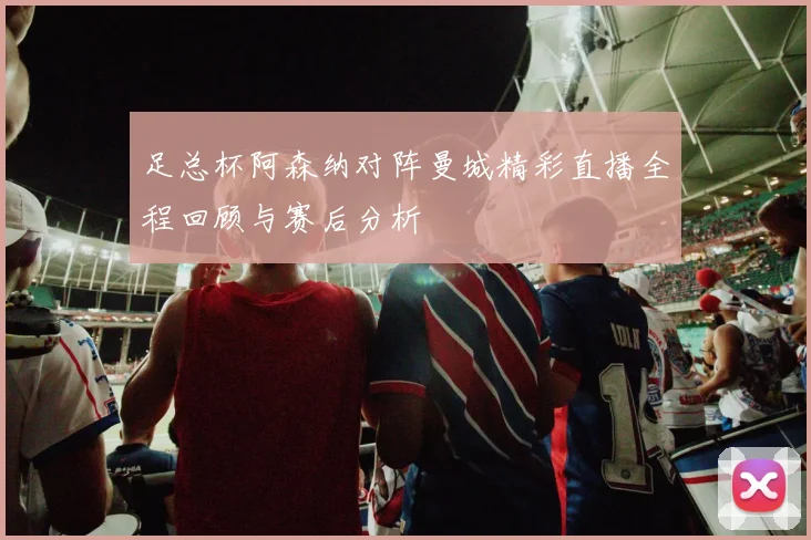 足总杯阿森纳对阵曼城精彩直播全程回顾与赛后分析
