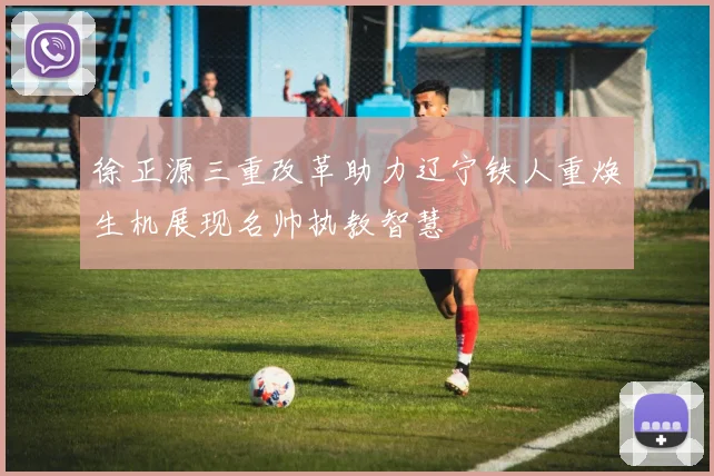 徐正源三重改革助力辽宁铁人重焕生机展现名帅执教智慧